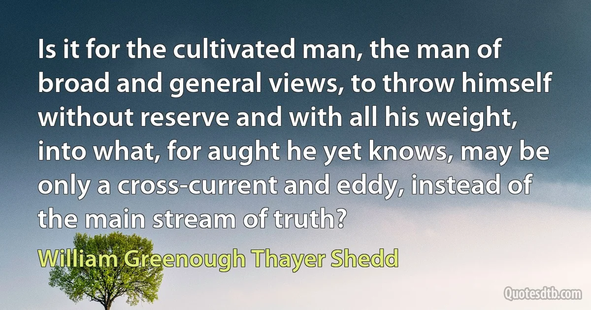 Is it for the cultivated man, the man of broad and general views, to throw himself without reserve and with all his weight, into what, for aught he yet knows, may be only a cross-current and eddy, instead of the main stream of truth? (William Greenough Thayer Shedd)