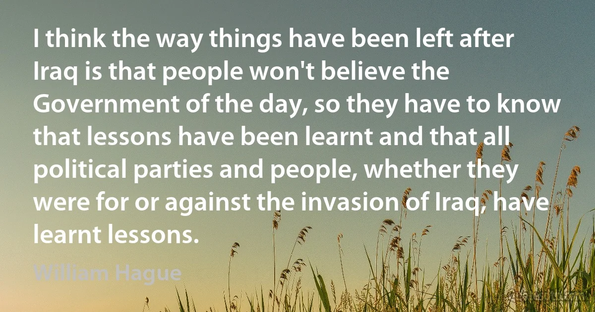 I think the way things have been left after Iraq is that people won't believe the Government of the day, so they have to know that lessons have been learnt and that all political parties and people, whether they were for or against the invasion of Iraq, have learnt lessons. (William Hague)