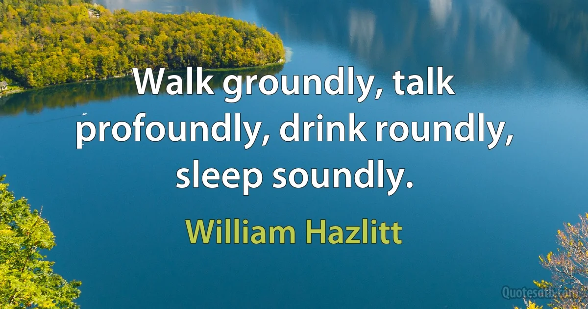 Walk groundly, talk profoundly, drink roundly, sleep soundly. (William Hazlitt)