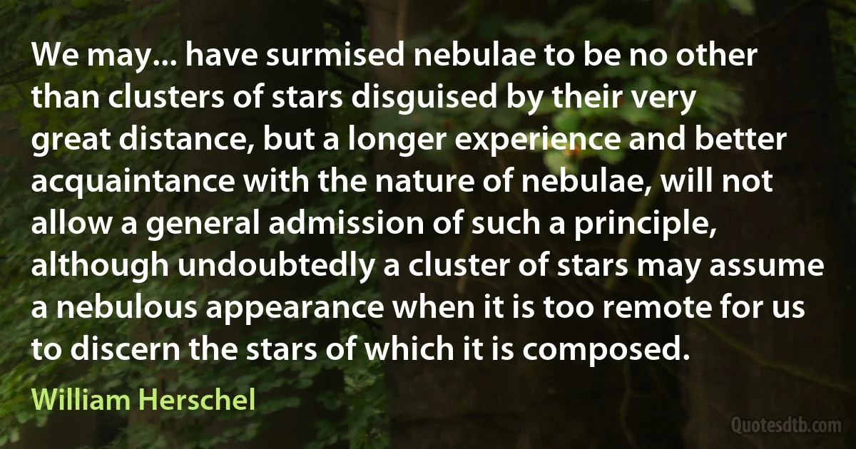 We may... have surmised nebulae to be no other than clusters of stars disguised by their very great distance, but a longer experience and better acquaintance with the nature of nebulae, will not allow a general admission of such a principle, although undoubtedly a cluster of stars may assume a nebulous appearance when it is too remote for us to discern the stars of which it is composed. (William Herschel)