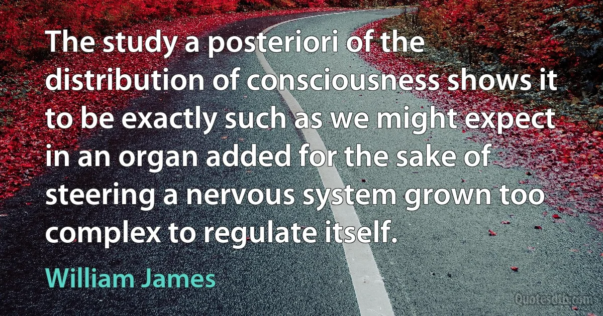 The study a posteriori of the distribution of consciousness shows it to be exactly such as we might expect in an organ added for the sake of steering a nervous system grown too complex to regulate itself. (William James)