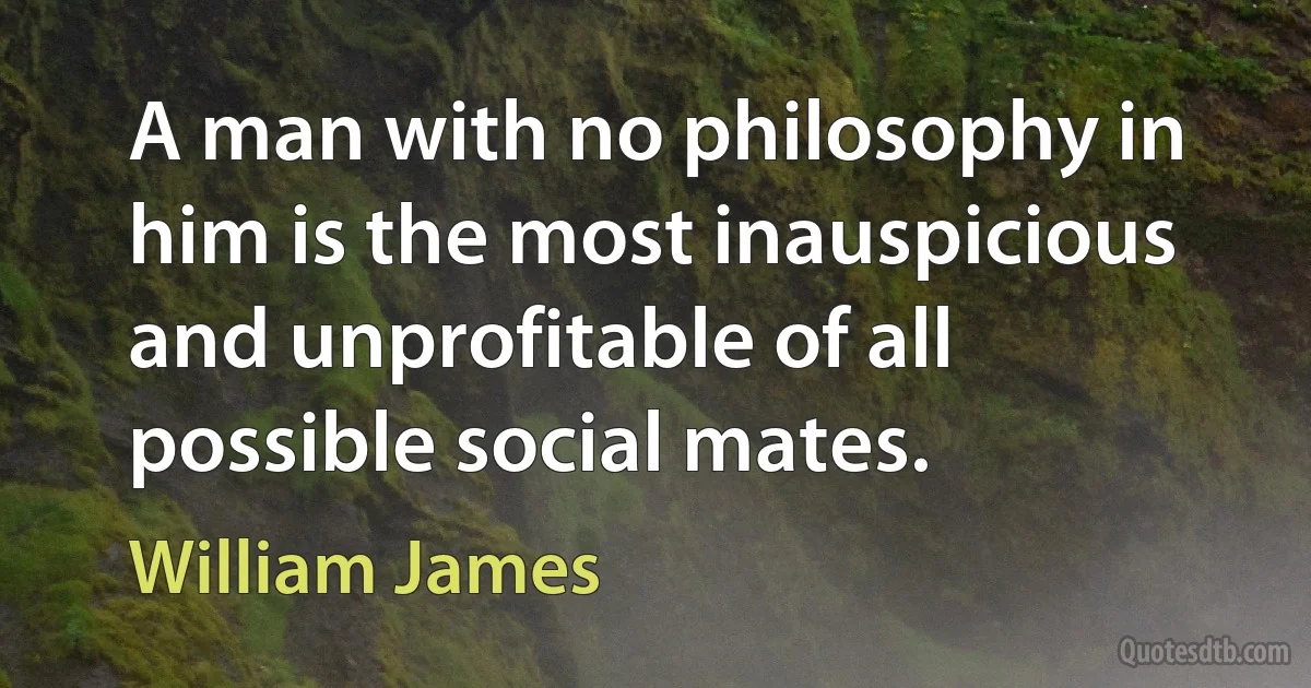 A man with no philosophy in him is the most inauspicious and unprofitable of all possible social mates. (William James)