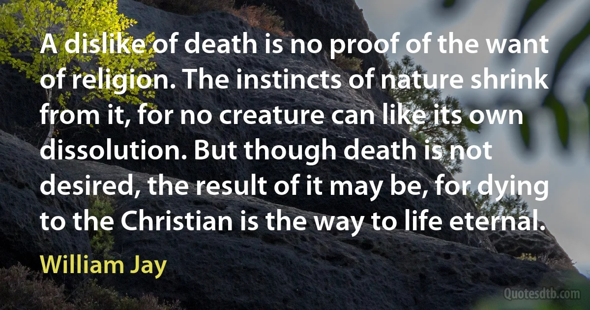 A dislike of death is no proof of the want of religion. The instincts of nature shrink from it, for no creature can like its own dissolution. But though death is not desired, the result of it may be, for dying to the Christian is the way to life eternal. (William Jay)