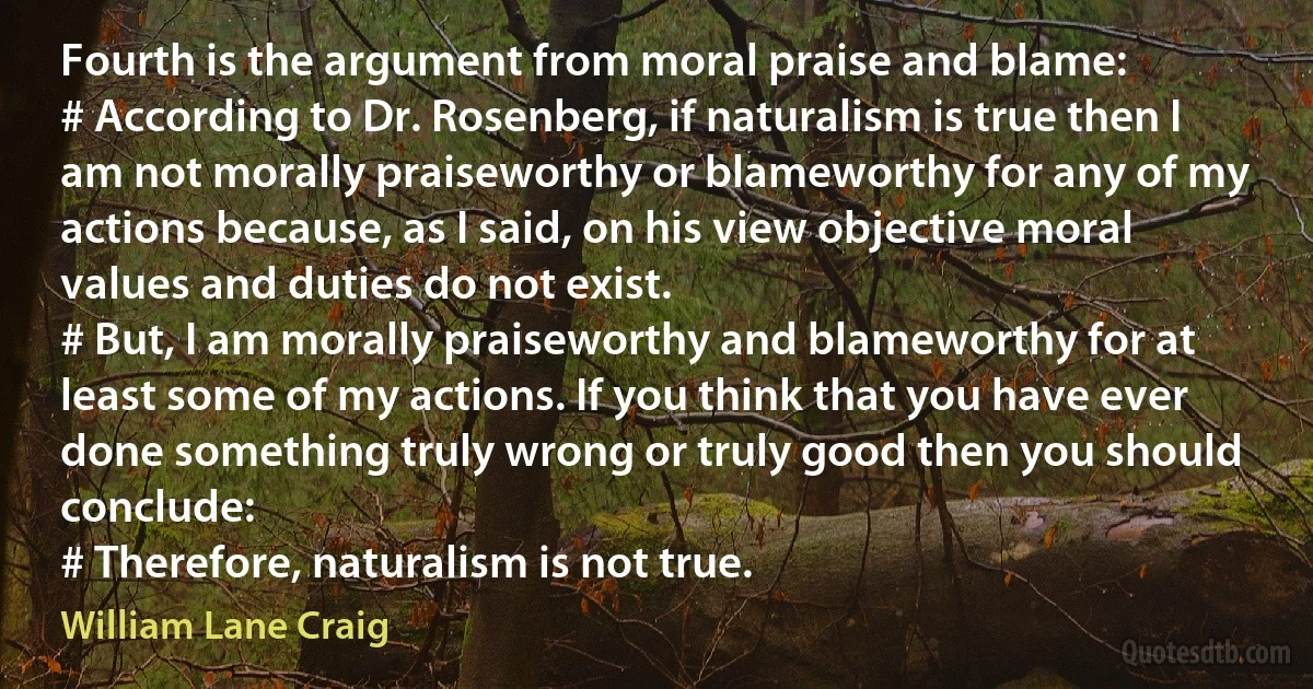 Fourth is the argument from moral praise and blame:
# According to Dr. Rosenberg, if naturalism is true then I am not morally praiseworthy or blameworthy for any of my actions because, as I said, on his view objective moral values and duties do not exist.
# But, I am morally praiseworthy and blameworthy for at least some of my actions. If you think that you have ever done something truly wrong or truly good then you should conclude:
# Therefore, naturalism is not true. (William Lane Craig)