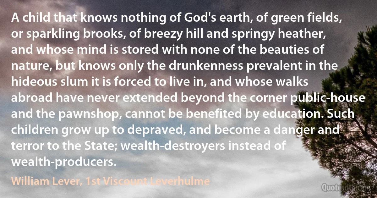 A child that knows nothing of God's earth, of green fields, or sparkling brooks, of breezy hill and springy heather, and whose mind is stored with none of the beauties of nature, but knows only the drunkenness prevalent in the hideous slum it is forced to live in, and whose walks abroad have never extended beyond the corner public-house and the pawnshop, cannot be benefited by education. Such children grow up to depraved, and become a danger and terror to the State; wealth-destroyers instead of wealth-producers. (William Lever, 1st Viscount Leverhulme)