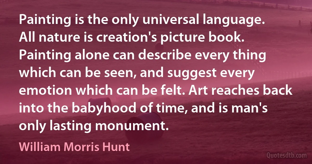 Painting is the only universal language. All nature is creation's picture book. Painting alone can describe every thing which can be seen, and suggest every emotion which can be felt. Art reaches back into the babyhood of time, and is man's only lasting monument. (William Morris Hunt)