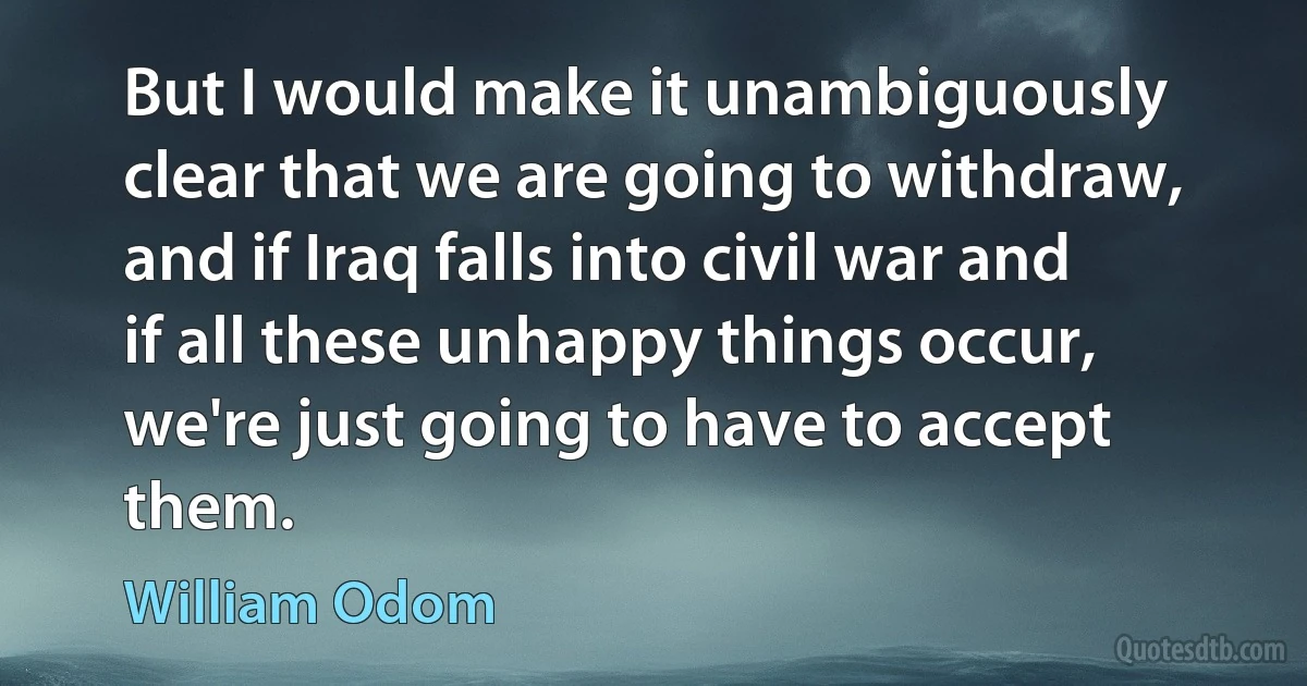 But I would make it unambiguously clear that we are going to withdraw, and if Iraq falls into civil war and if all these unhappy things occur, we're just going to have to accept them. (William Odom)