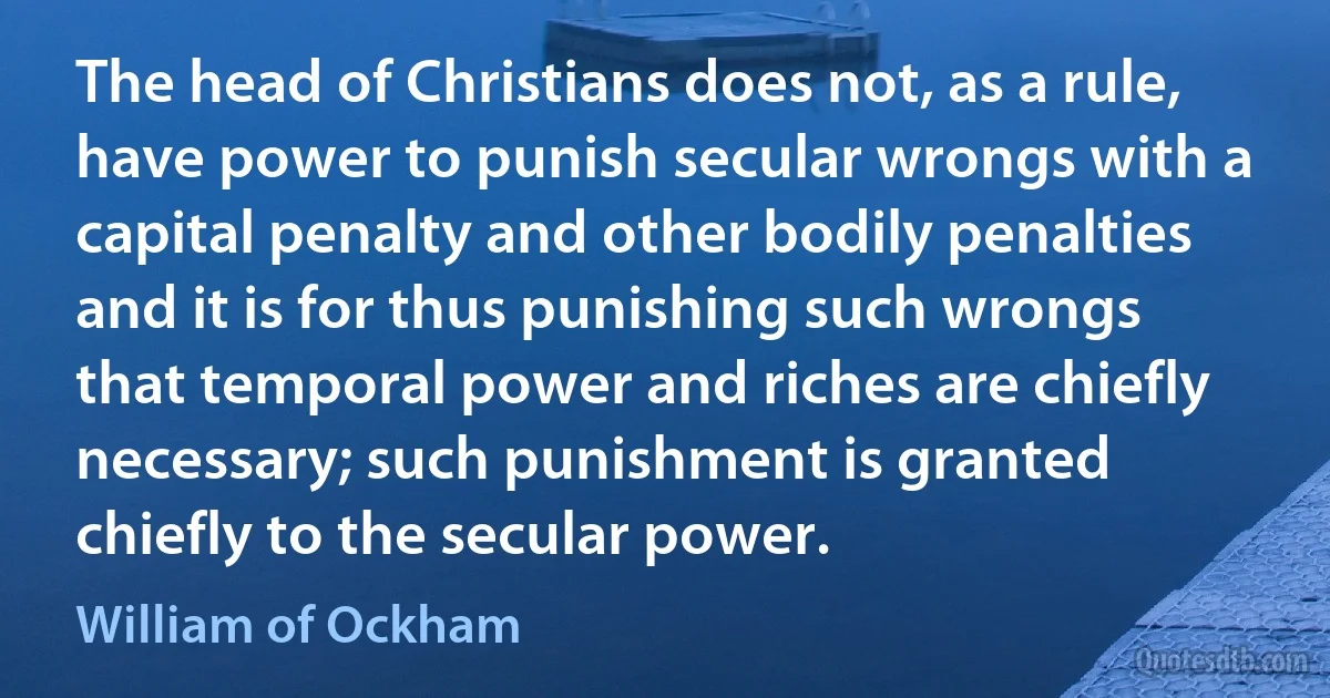 The head of Christians does not, as a rule, have power to punish secular wrongs with a capital penalty and other bodily penalties and it is for thus punishing such wrongs that temporal power and riches are chiefly necessary; such punishment is granted chiefly to the secular power. (William of Ockham)