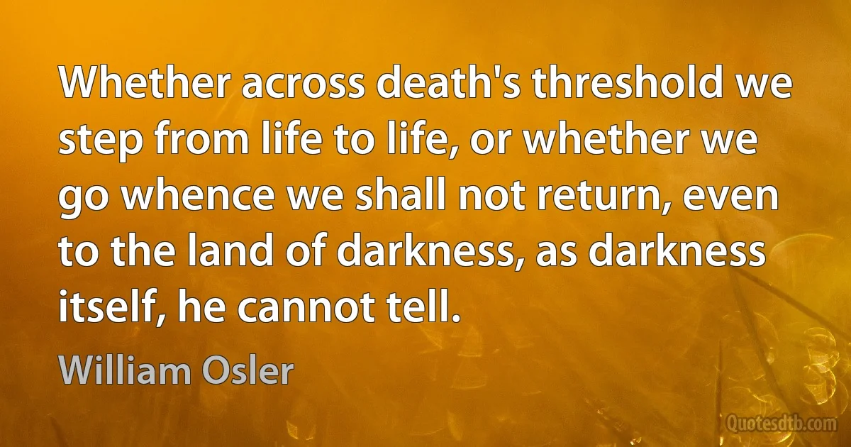 Whether across death's threshold we step from life to life, or whether we go whence we shall not return, even to the land of darkness, as darkness itself, he cannot tell. (William Osler)