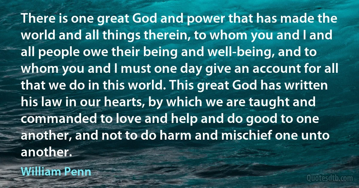 There is one great God and power that has made the world and all things therein, to whom you and I and all people owe their being and well-being, and to whom you and I must one day give an account for all that we do in this world. This great God has written his law in our hearts, by which we are taught and commanded to love and help and do good to one another, and not to do harm and mischief one unto another. (William Penn)