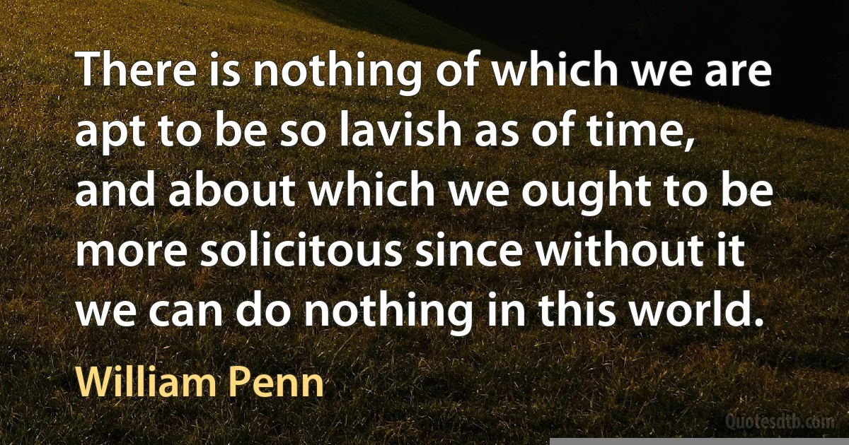 There is nothing of which we are apt to be so lavish as of time, and about which we ought to be more solicitous since without it we can do nothing in this world. (William Penn)