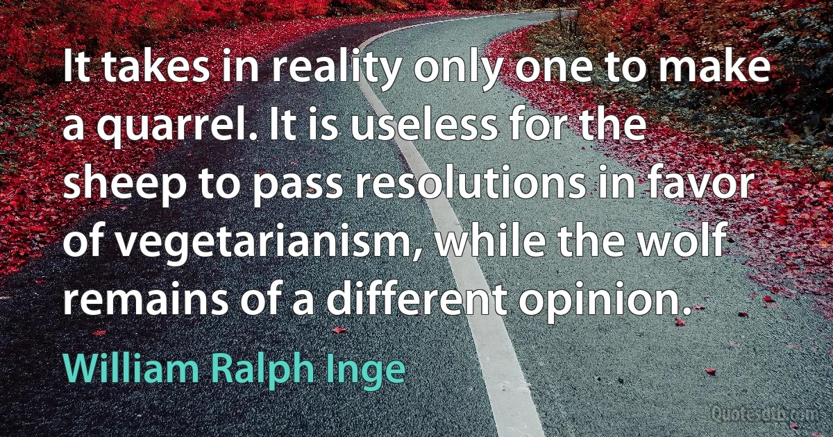 It takes in reality only one to make a quarrel. It is useless for the sheep to pass resolutions in favor of vegetarianism, while the wolf remains of a different opinion. (William Ralph Inge)