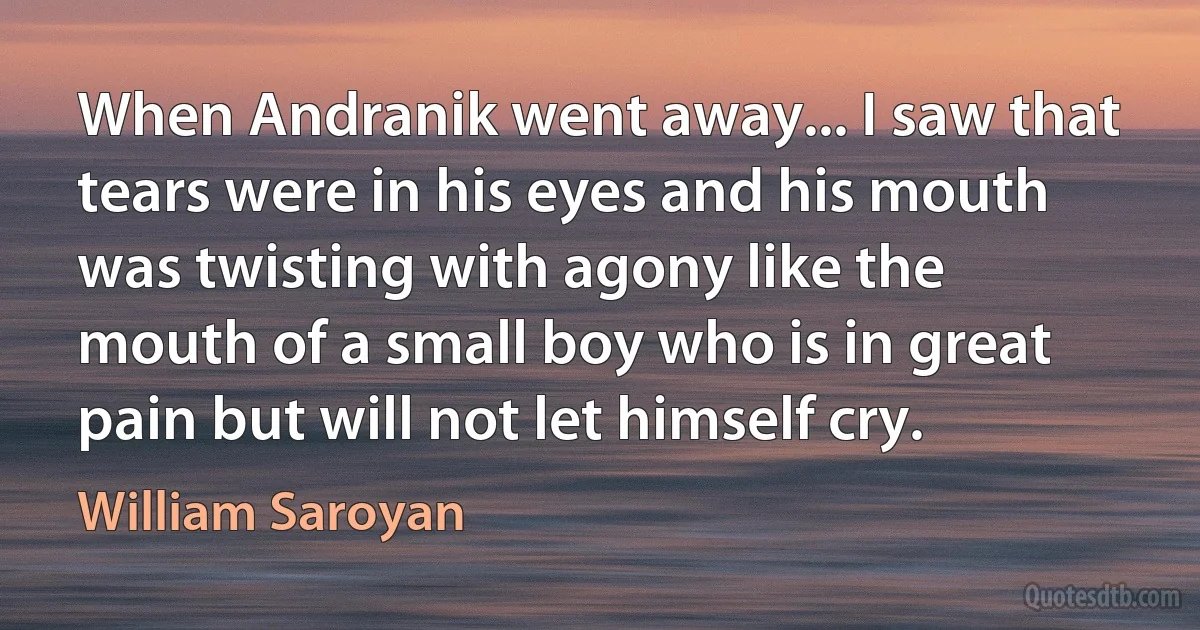 When Andranik went away... I saw that tears were in his eyes and his mouth was twisting with agony like the mouth of a small boy who is in great pain but will not let himself cry. (William Saroyan)