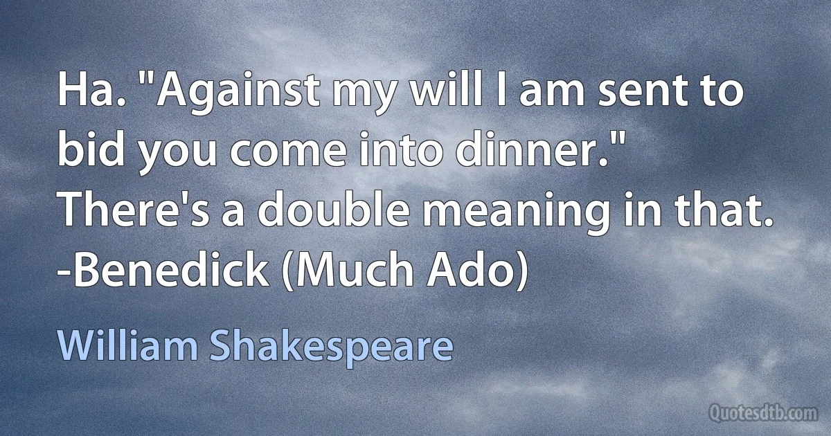 Ha. "Against my will I am sent to bid you come into dinner." There's a double meaning in that.
-Benedick (Much Ado) (William Shakespeare)