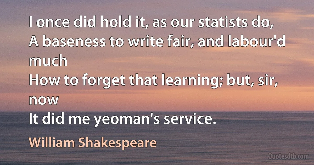 I once did hold it, as our statists do,
A baseness to write fair, and labour'd much
How to forget that learning; but, sir, now
It did me yeoman's service. (William Shakespeare)