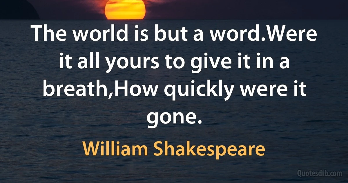 The world is but a word.Were it all yours to give it in a breath,How quickly were it gone. (William Shakespeare)