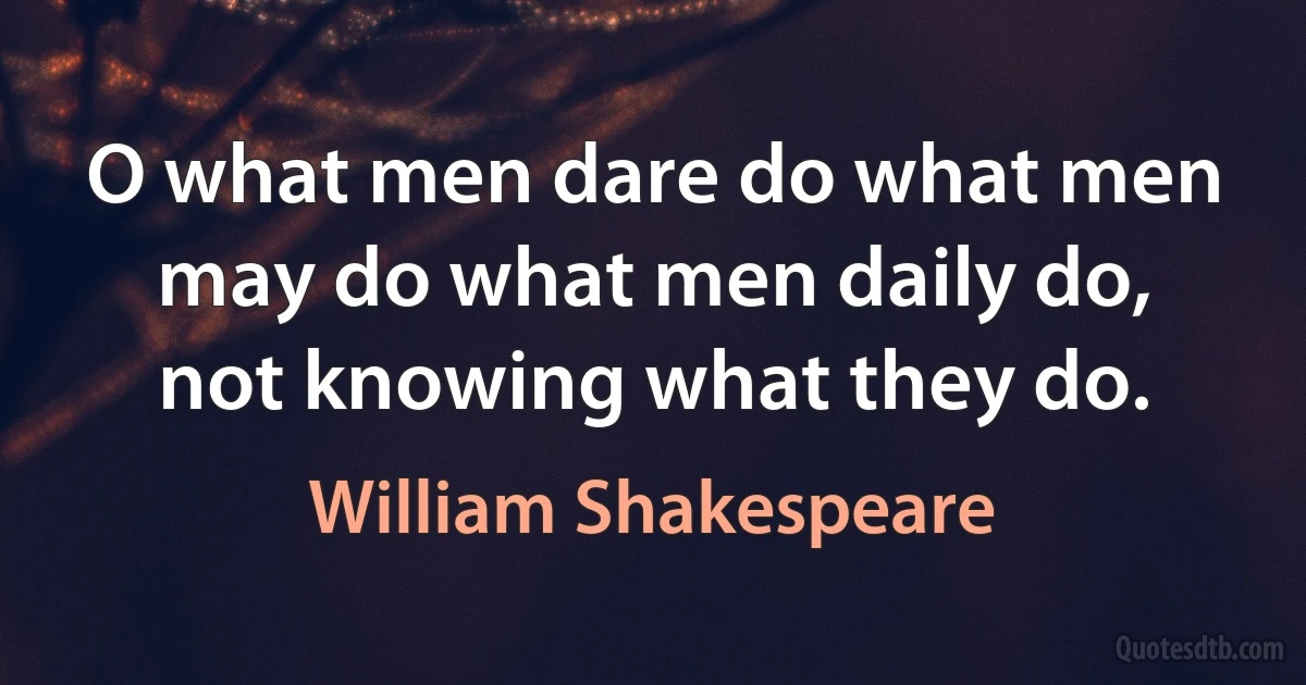 O what men dare do what men may do what men daily do, not knowing what they do. (William Shakespeare)