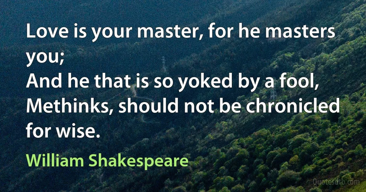 Love is your master, for he masters you;
And he that is so yoked by a fool,
Methinks, should not be chronicled for wise. (William Shakespeare)