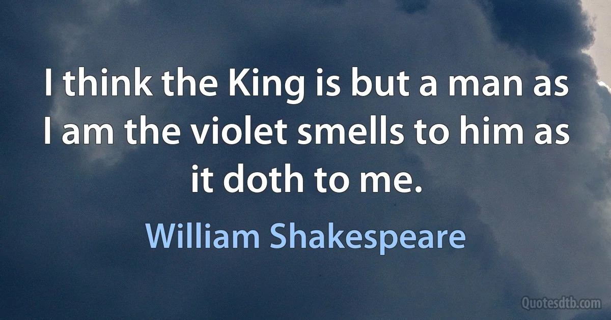 I think the King is but a man as I am the violet smells to him as it doth to me. (William Shakespeare)