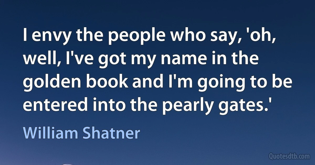 I envy the people who say, 'oh, well, I've got my name in the golden book and I'm going to be entered into the pearly gates.' (William Shatner)