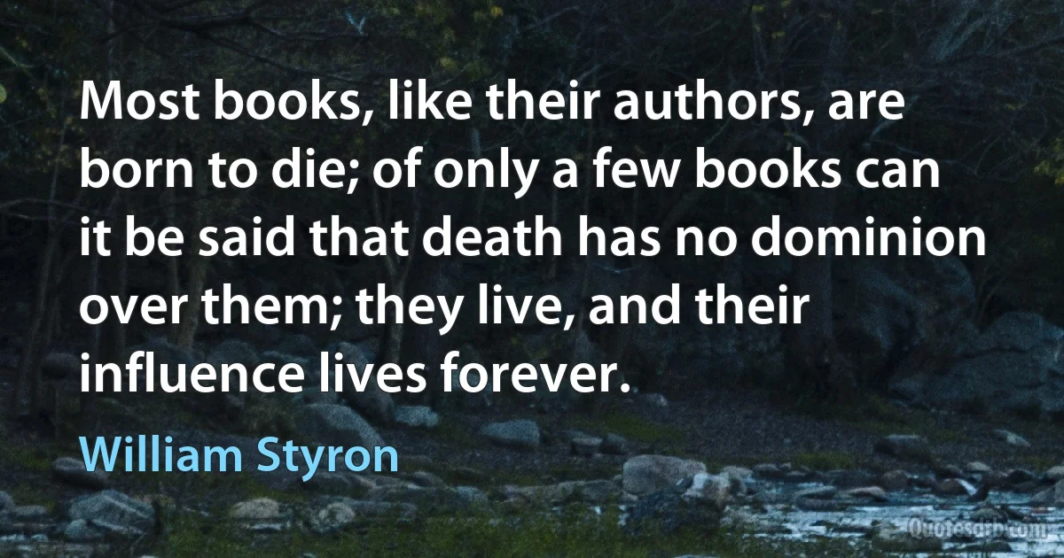 Most books, like their authors, are born to die; of only a few books can it be said that death has no dominion over them; they live, and their influence lives forever. (William Styron)