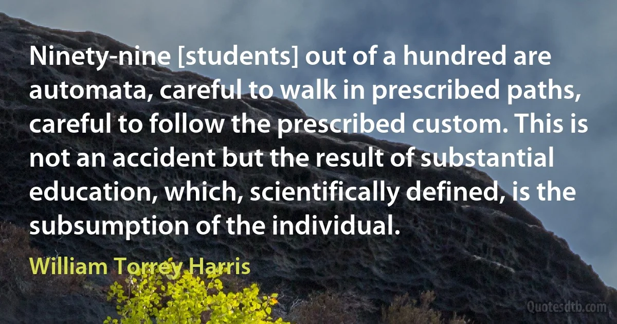 Ninety-nine [students] out of a hundred are automata, careful to walk in prescribed paths, careful to follow the prescribed custom. This is not an accident but the result of substantial education, which, scientifically defined, is the subsumption of the individual. (William Torrey Harris)