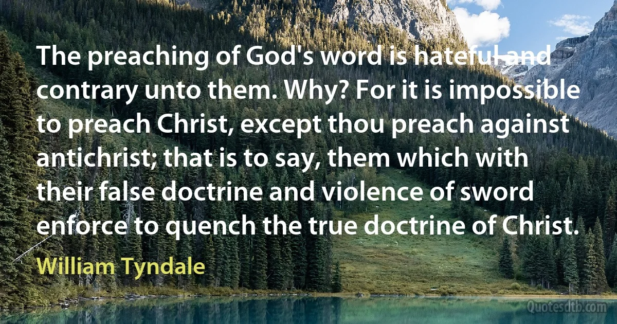 The preaching of God's word is hateful and contrary unto them. Why? For it is impossible to preach Christ, except thou preach against antichrist; that is to say, them which with their false doctrine and violence of sword enforce to quench the true doctrine of Christ. (William Tyndale)