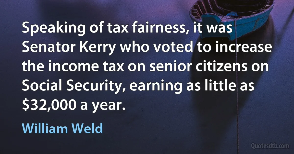 Speaking of tax fairness, it was Senator Kerry who voted to increase the income tax on senior citizens on Social Security, earning as little as $32,000 a year. (William Weld)