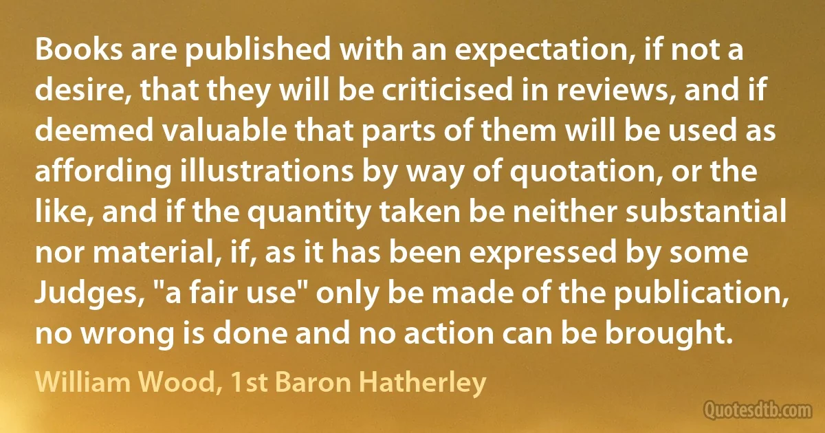 Books are published with an expectation, if not a desire, that they will be criticised in reviews, and if deemed valuable that parts of them will be used as affording illustrations by way of quotation, or the like, and if the quantity taken be neither substantial nor material, if, as it has been expressed by some Judges, "a fair use" only be made of the publication, no wrong is done and no action can be brought. (William Wood, 1st Baron Hatherley)