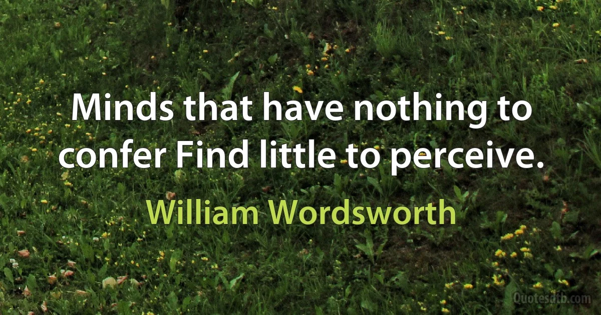 Minds that have nothing to confer Find little to perceive. (William Wordsworth)