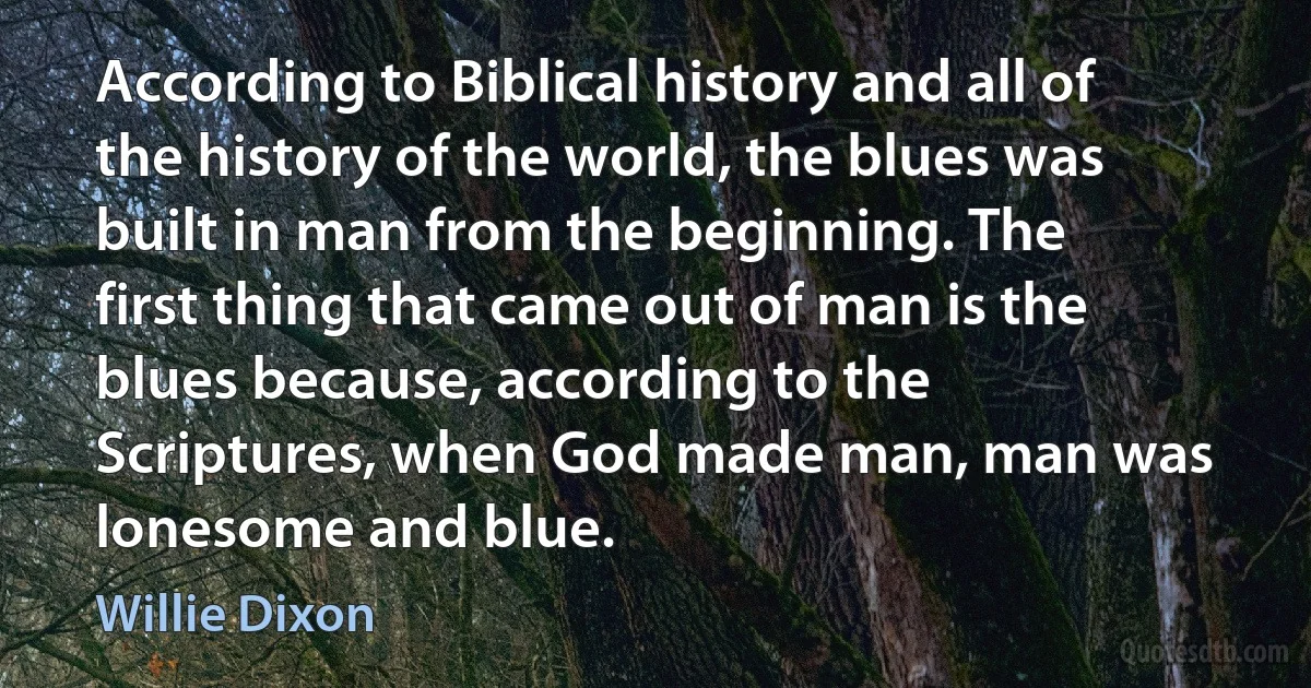 According to Biblical history and all of the history of the world, the blues was built in man from the beginning. The first thing that came out of man is the blues because, according to the Scriptures, when God made man, man was lonesome and blue. (Willie Dixon)