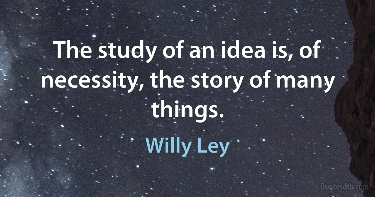 The study of an idea is, of necessity, the story of many things. (Willy Ley)