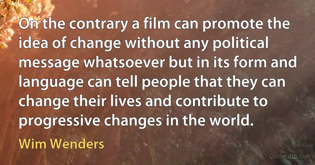 On the contrary a film can promote the idea of change without any political message whatsoever but in its form and language can tell people that they can change their lives and contribute to progressive changes in the world. (Wim Wenders)