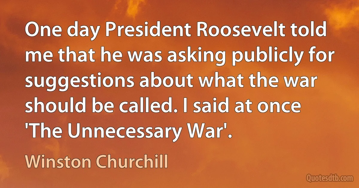 One day President Roosevelt told me that he was asking publicly for suggestions about what the war should be called. I said at once 'The Unnecessary War'. (Winston Churchill)