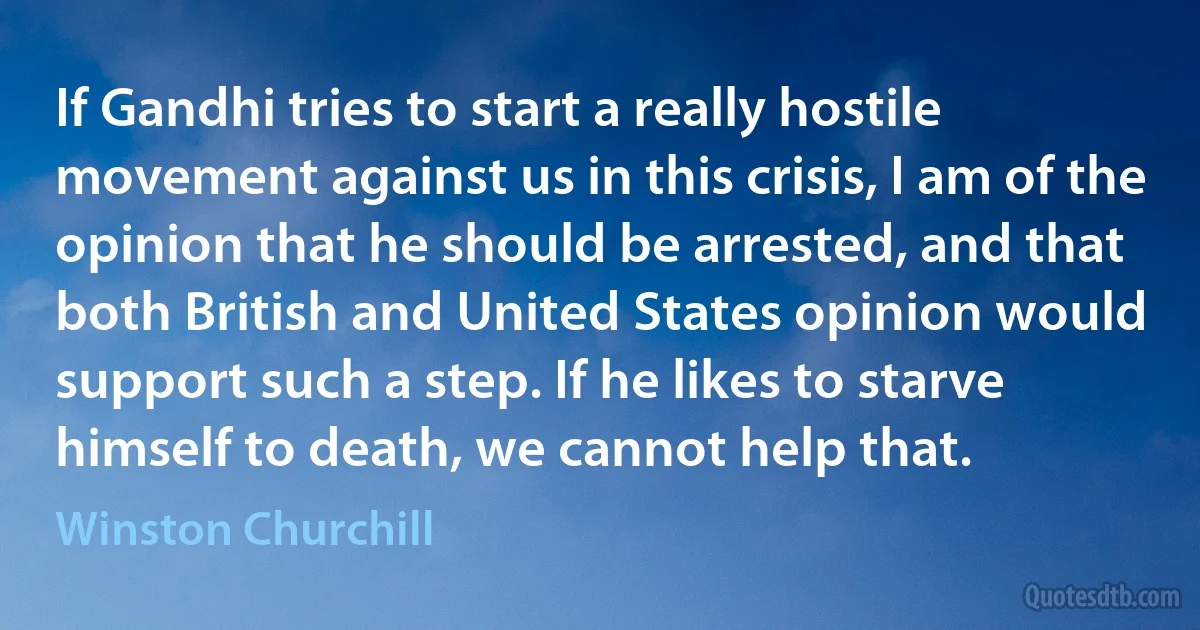 If Gandhi tries to start a really hostile movement against us in this crisis, I am of the opinion that he should be arrested, and that both British and United States opinion would support such a step. If he likes to starve himself to death, we cannot help that. (Winston Churchill)