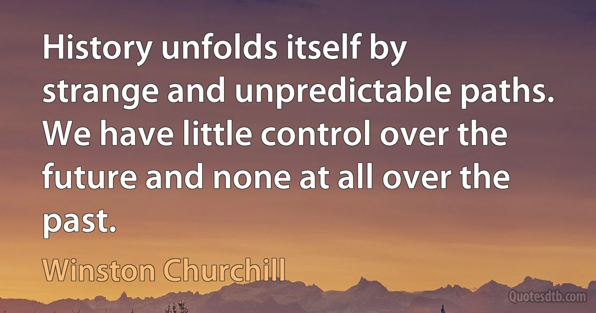 History unfolds itself by strange and unpredictable paths. We have little control over the future and none at all over the past. (Winston Churchill)