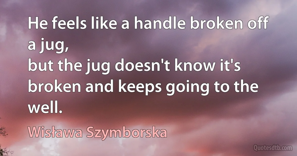 He feels like a handle broken off a jug,
but the jug doesn't know it's broken and keeps going to the well. (Wisława Szymborska)