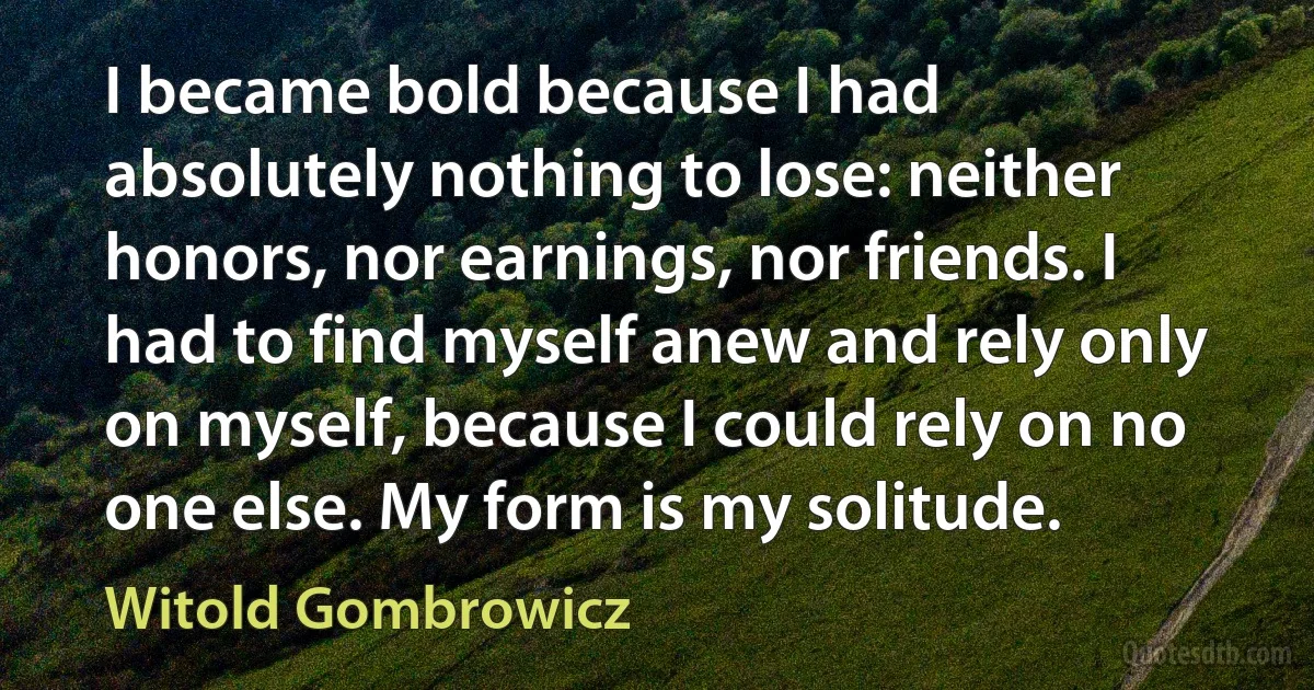 I became bold because I had absolutely nothing to lose: neither honors, nor earnings, nor friends. I had to find myself anew and rely only on myself, because I could rely on no one else. My form is my solitude. (Witold Gombrowicz)