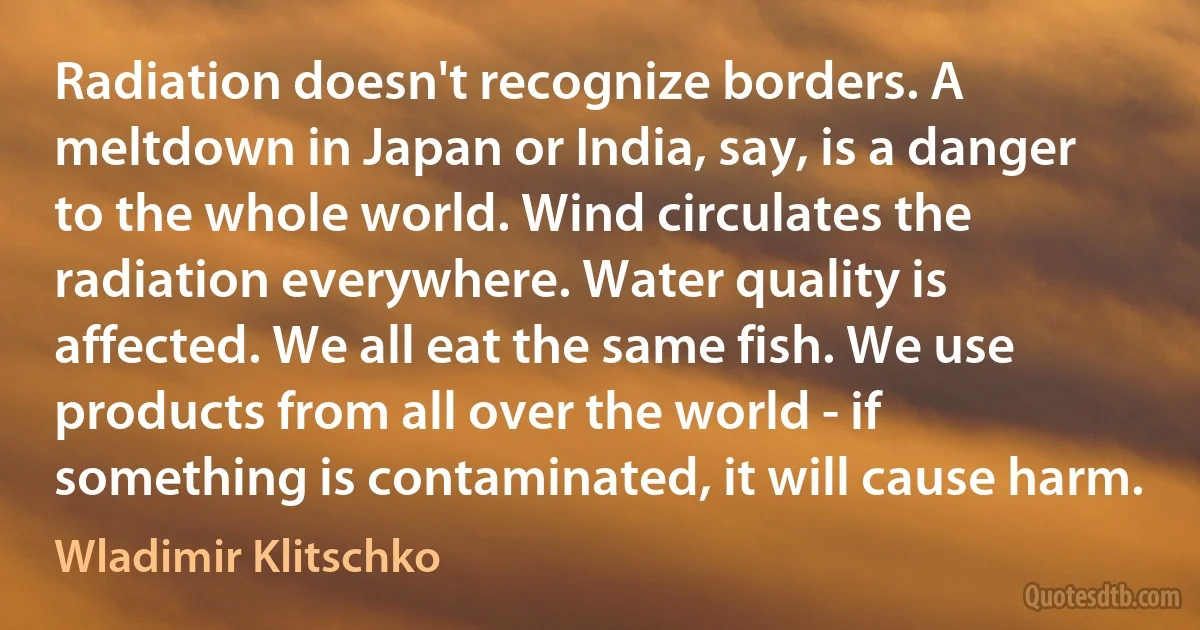 Radiation doesn't recognize borders. A meltdown in Japan or India, say, is a danger to the whole world. Wind circulates the radiation everywhere. Water quality is affected. We all eat the same fish. We use products from all over the world - if something is contaminated, it will cause harm. (Wladimir Klitschko)