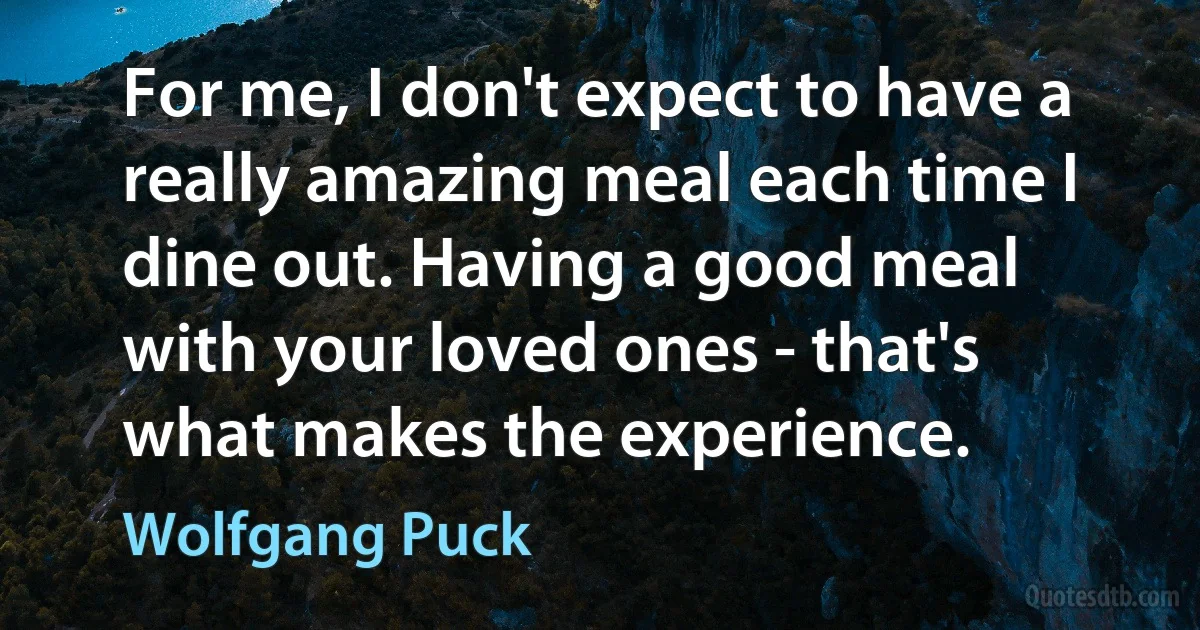 For me, I don't expect to have a really amazing meal each time I dine out. Having a good meal with your loved ones - that's what makes the experience. (Wolfgang Puck)