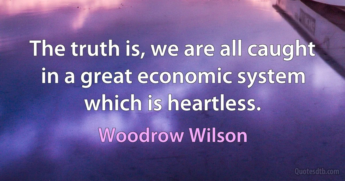 The truth is, we are all caught in a great economic system which is heartless. (Woodrow Wilson)