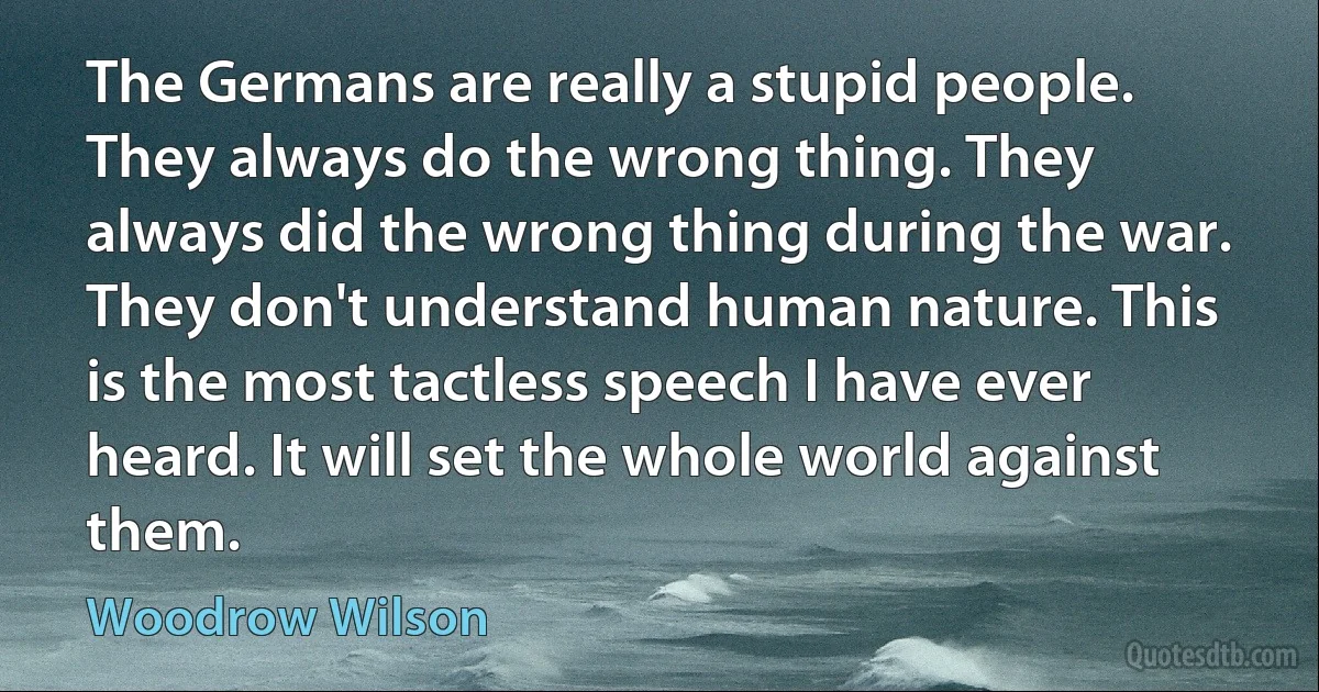 The Germans are really a stupid people. They always do the wrong thing. They always did the wrong thing during the war. They don't understand human nature. This is the most tactless speech I have ever heard. It will set the whole world against them. (Woodrow Wilson)