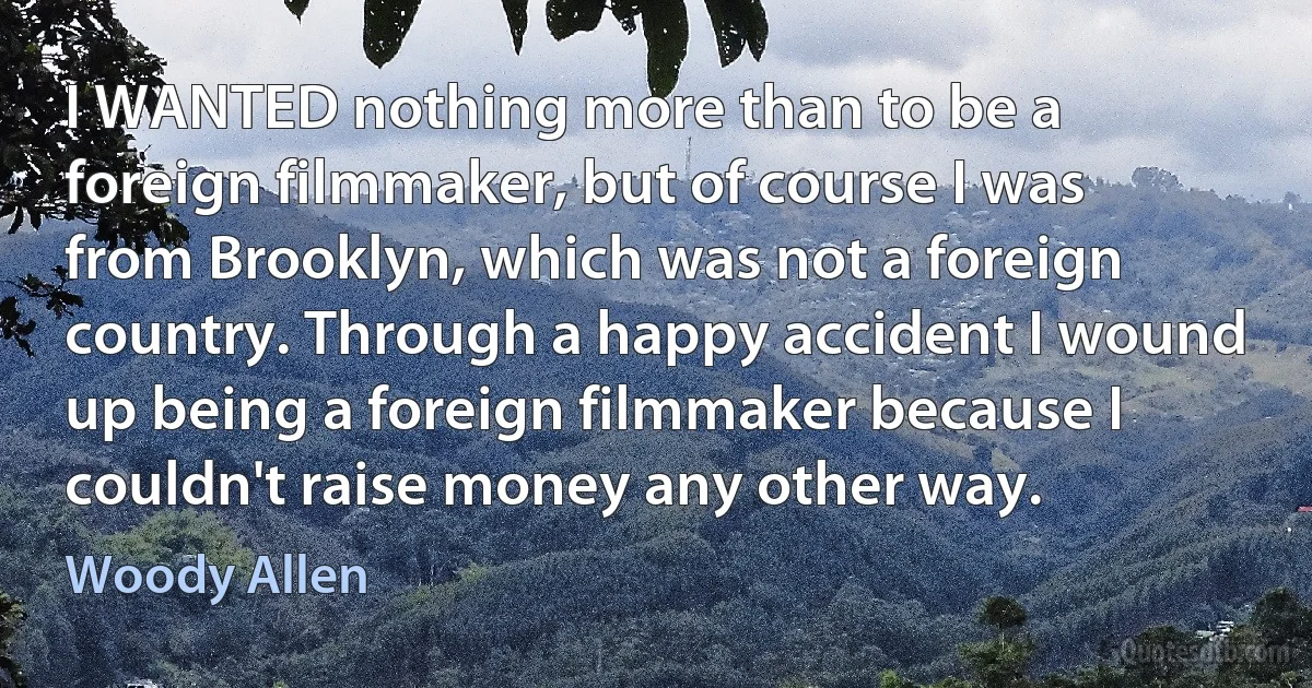 I WANTED nothing more than to be a foreign filmmaker, but of course I was from Brooklyn, which was not a foreign country. Through a happy accident I wound up being a foreign filmmaker because I couldn't raise money any other way. (Woody Allen)