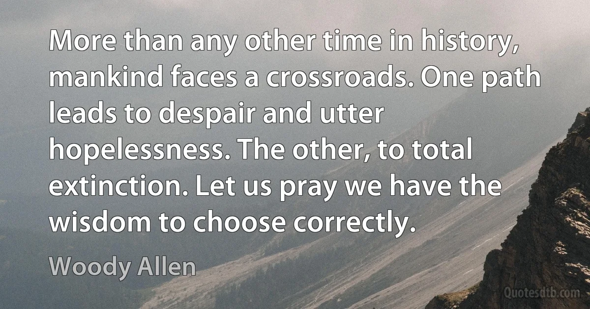 More than any other time in history, mankind faces a crossroads. One path leads to despair and utter hopelessness. The other, to total extinction. Let us pray we have the wisdom to choose correctly. (Woody Allen)