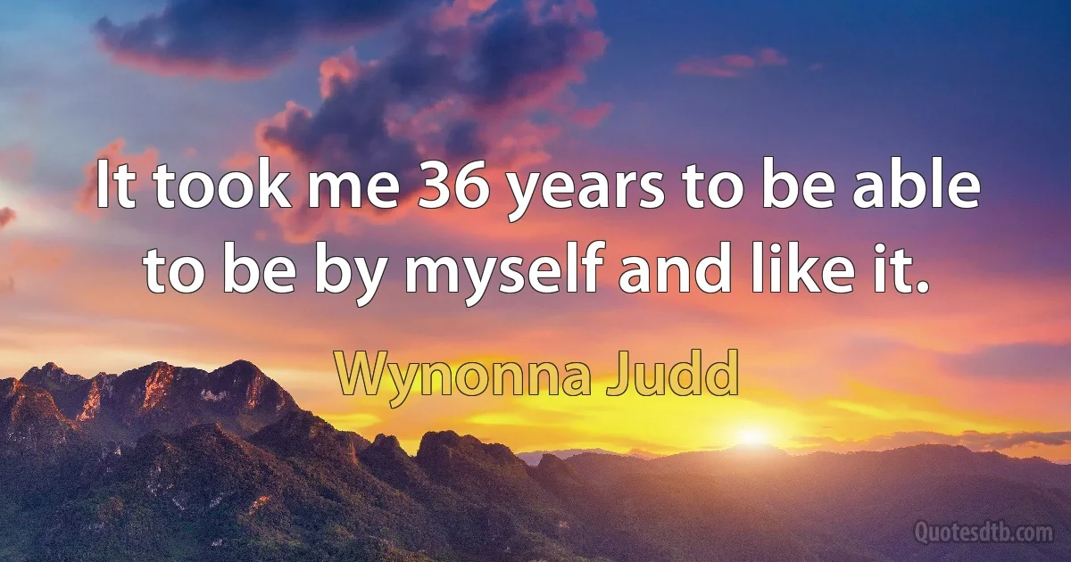 It took me 36 years to be able to be by myself and like it. (Wynonna Judd)