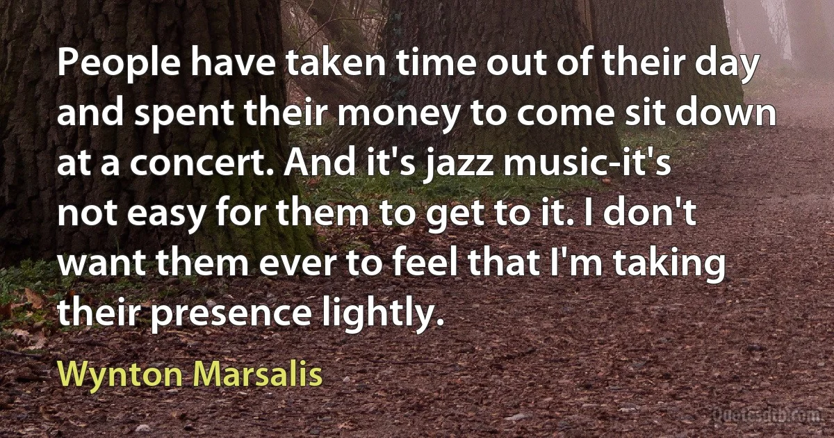 People have taken time out of their day and spent their money to come sit down at a concert. And it's jazz music-it's not easy for them to get to it. I don't want them ever to feel that I'm taking their presence lightly. (Wynton Marsalis)