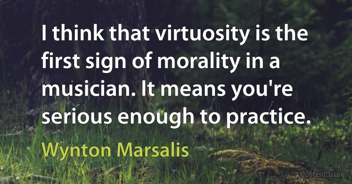 I think that virtuosity is the first sign of morality in a musician. It means you're serious enough to practice. (Wynton Marsalis)