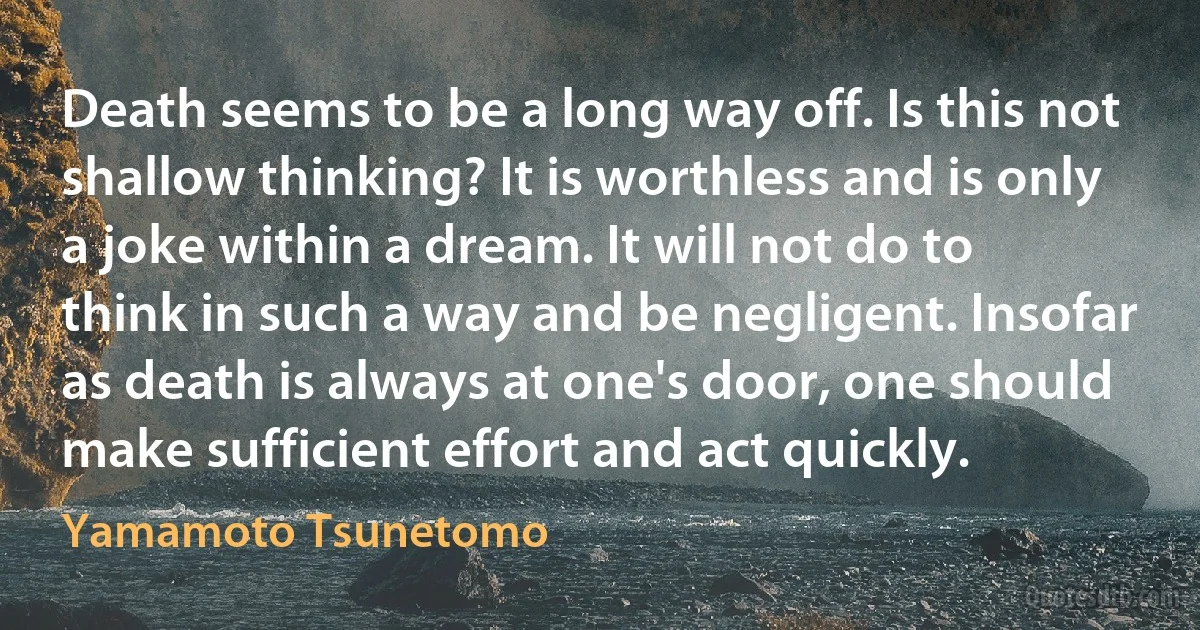 Death seems to be a long way off. Is this not shallow thinking? It is worthless and is only a joke within a dream. It will not do to think in such a way and be negligent. Insofar as death is always at one's door, one should make sufficient effort and act quickly. (Yamamoto Tsunetomo)