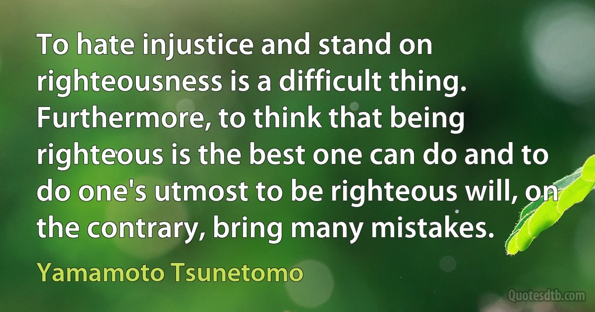 To hate injustice and stand on righteousness is a difficult thing. Furthermore, to think that being righteous is the best one can do and to do one's utmost to be righteous will, on the contrary, bring many mistakes. (Yamamoto Tsunetomo)