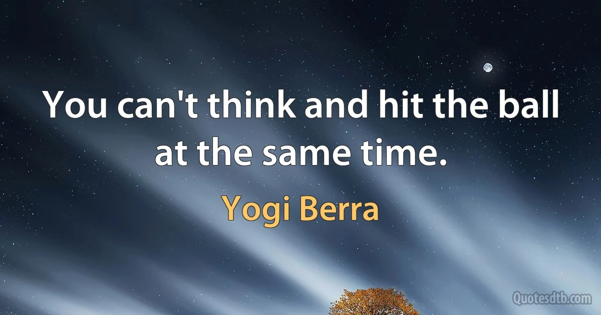 You can't think and hit the ball at the same time. (Yogi Berra)